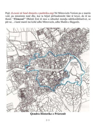 Pejë. (Lexoni në fund shtojcën e pashtriku.org) Në Mitrovicën Veriore po e marrin
vetë, pa miratimin tonë dhe, kur ta bëjnë përfundimisht fakt të kryer, do të na
thonë: “Firmosni!” Dhëntë Zoti të mos u mbushet mendja ndërkombëtarëvet, se
për ne…i kanë marrë me kohë edhe Mitrovicën, edhe Shalën e Bajgorës.




                       Qendra Historike e Prizrenit

                                      2/5
 