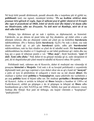 Në krejt këtë paradë dështimesh, paradë absurde dhe e turpshme për të gjithë ne,
politikanët tanë, me ngiasë, mendojnë kështu: “Po ua hedhim sërbëvet duke
pranuar kësi gjërash të vogla. Sapo të njihemi prej të gjithë shtetevet të Evropës
dhe sapo të pranohemi në OKB, është në dorën tonë dhe bëjmë ç’të duam edhe
me Shatërvanin, edhe me Zveçanin. Na doli mirë në Rambuje, mirë do të na
dalë edhe këtë herë.”

    Mirëpo, kjo dëshmon që ne nuk i njohim, as diplomacinë, as historinë.
Faktikisht, ne po shtiem në punë këtu një lloj dinakërie, që është cilësi e çdo
diletanti inferior, dhe po zbatojmë vetëm atë çfarë po na këshillon burokracia
ndërkombëtare. (Po e theksoj fjalën burokracia. Gj.D.) Ne nuk e dimë, ose nuk
duam ta dimë që, si për çdo burokraci tjetër, edhe për burokracinë
ndërkombëtare, nuk ka fare rëndësi se çfarë do të ndodhë nesër. Për burokracinë
ndërkombëtare ka rëndësi si t’i kapërcejë sa më lehtë problemet që i dalin dhe me
kaq ajo e quan të mbaruar punën e vet. “Mbas meje”, thotë burokrati, “tymi t’i
dalë. Tymi edhe flaka.” Nuk duhet të na gënjejë mendja që ai, sado skrupulent të
jetë, do të shqetësohet për çfarë mund të ndodhë në Kosovë mbas 50 vjetësh.

   Politikanët tanë, sidomos ata të Kosovës, duhet të studiojnë me vëmendje të
posaçme historinë e Mesjetës. Unë nuk e di sa lexojnë politikanët e veçanërisht
diplomatët tanë, por nga veprimet e tyre duket sikur ata as që e kanë në “menynë”
e jetës së tyre të përditshme të ushqyerit e trurit me sa më shumë dituri. Do
studiuar e njohur mirë politika e Nemanjiqëvet, sepse pikërisht me vazhdimin e
po asaj politike kemi të bëjmë edhe sot. Do studiuar periudha e Brankoviqëvet
në Kosovë. Ashtu si arritën ta kthejnë në fitore betejën e humbur të 1389-s në
Fushë-Kosovë, sërbët po përpiqen e do të përpiqen ta kthejnë në fitore edhe
bombardimin që u bëri NATO-ja më 1999-n. Sërbët, kur janë në ofensivë, vrasin
foshnja dhe fëmijë. Kur janë në tërheqje, ata luajnë viktimën e “keqtrajtuar”
“padrejtësisht”.




                                       3/5
 