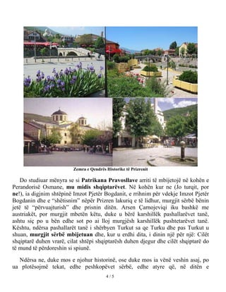 Zemra e Qendrës Historike të Prizrenit

    Do studiuar mënyra se si Patrikana Pravosllave arriti të mbijetojë në kohën e
Perandorisë Osmane, mu midis shqiptarëvet. Në kohën kur ne (Jo turqit, por
ne!), ia digjnim shtëpinë Imzot Pjetër Bogdanit, e rrihnim për vdekje Imzot Pjetër
Bogdanin dhe e “shëtisnim” nëpër Prizren lakuriq e të lidhur, murgjit sërbë bënin
jetë të “përvuajturish” dhe prisnin ditën. Arsen Çarnojeviqi iku bashkë me
austriakët, por murgjit mbetën këtu, duke u bërë karshillëk pashallarëvet tanë,
ashtu siç po u bën edhe sot po ai lloj murgjësh karshillëk pushtetarëvet tanë.
Kështu, ndërsa pashallarët tanë i shërbyen Turkut sa qe Turku dhe pas Turkut u
shuan, murgjit sërbë mbijetuan dhe, kur u erdhi dita, i dinin një për një: Cilët
shqiptarë duhen vrarë, cilat shtëpi shqiptarësh duhen djegur dhe cilët shqiptarë do
të mund të përdoreshin si spiunë.

  Ndërsa ne, duke mos e njohur historinë, ose duke mos ia vënë veshin asaj, po
ua plotësojmë tekat, edhe peshkopëvet sërbë, edhe atyre që, në ditën e
                                         4/5
 