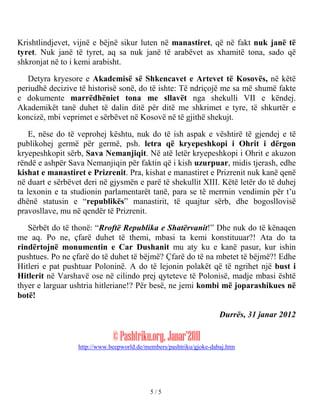 Krishtlindjevet, vijnë e bëjnë sikur luten në manastiret, që në fakt nuk janë të
tyret. Nuk janë të tyret, aq sa nuk janë të arabëvet as xhamitë tona, sado që
shkronjat në to i kemi arabisht.

   Detyra kryesore e Akademisë së Shkencavet e Artevet të Kosovës, në këtë
periudhë decizive të historisë sonë, do të ishte: Të ndriçojë me sa më shumë fakte
e dokumente marrëdhëniet tona me sllavët nga shekulli VII e këndej.
Akademikët tanë duhet të dalin ditë për ditë me shkrimet e tyre, të shkurtër e
koncizë, mbi veprimet e sërbëvet në Kosovë në të gjithë shekujt.

    E, nëse do të veprohej kështu, nuk do të ish aspak e vështirë të gjendej e të
publikohej germë për germë, psh. letra që kryepeshkopi i Ohrit i dërgon
kryepeshkopit sërb, Sava Nemanjiqit. Në atë letër kryepeshkopi i Ohrit e akuzon
rëndë e ashpër Sava Nemanjiqin për faktin që i kish uzurpuar, midis tjerash, edhe
kishat e manastiret e Prizrenit. Pra, kishat e manastiret e Prizrenit nuk kanë qenë
në duart e sërbëvet deri në gjysmën e parë të shekullit XIII. Këtë letër do të duhej
ta lexonin e ta studionin parlamentarët tanë, para se të merrnin vendimin për t’u
dhënë statusin e “republikës” manastirit, të quajtur sërb, dhe bogosllovisë
pravosllave, mu në qendër të Prizrenit.

   Sërbët do të thonë: “Rroftë Republika e Shatërvanit!” Dhe nuk do të kënaqen
me aq. Po ne, çfarë duhet të themi, mbasi ta kemi konstituuar?! Ata do ta
rindërtojnë monumentin e Car Dushanit mu aty ku e kanë pasur, kur ishin
pushtues. Po ne çfarë do të duhet të bëjmë? Çfarë do të na mbetet të bëjmë?! Edhe
Hitleri e pat pushtuar Poloninë. A do të lejonin polakët që të ngrihet një bust i
Hitlerit në Varshavë ose në cilindo prej qyteteve të Polonisë, madje mbasi është
thyer e larguar ushtria hitleriane!? Për besë, ne jemi kombi më joparashikues në
botë!

                                                                     Durrës, 31 janar 2012

                              © Pashtriku.org, Janar'2011
                  http://www.beepworld.de/members/pashtriku/gjoke-dabaj.htm




                                            5/5
 