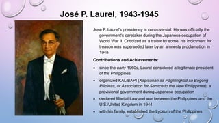 José P. Laurel, 1943-1945
José P. Laurel's presidency is controversial. He was officially the
government's caretaker during the Japanese occupation of
World War II. Criticized as a traitor by some, his indictment for
treason was superseded later by an amnesty proclamation in
1948.
Contributions and Achievements:
 since the early 1960s, Laurel considered a legitimate president
of the Philippines
 organized KALIBAPI (Kapisanan sa Paglilingkod sa Bagong
Pilipinas, or Association for Service to the New Philippines), a
provisional government during Japanese occupation
 declared Martial Law and war between the Philippines and the
U.S./United Kingdom in 1944
 with his family, established the Lyceum of the Philippines
 