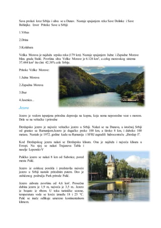 Sava prolazi kroz Srbiju i uliva se u Dunav. Nastaje spajanjem reka Save Dolinke i Save
Bohinjke. Izvor Pritoke Save u Srbiji:
1.Vrbas
2.Drina
3.Kolubara
Velika Morava je najduža srpska reka (179 km). Nastaje spajanjem Južne i Zapadne Morave
blizu grada Stalić. Površina sliva Velike Morave je 6.126 km2, a celog moravskog sistema
37.444 km2 što čini 42.38% cele Srbije.
Pritoke Velike Morave:
1.Južna Morava
2.Zapadna Morava
3.Ibar
4.Jasenica...
Jezera
Jezero je vodom ispunjena prirodna depresija na kopnu, koja nema neposredne veze s morem.
Dele se na veštačke i prirodne
Đerdapsko jezero je najveće veštačko jezero u Srbiji. Nalazi se na Dunavu, u istočnoj Srbiji
od granice sa Rumunijom.Jezero je dugačko preko 100 km, a široko 8 km, i duboko 100
metara. Nastalo je 1972. godine kadu su Rumunija i SFRJ zagradili hidrocentralu „Đerdap I".
Kod Đerdapskog jezera nalazi se Đerdapska klisura. Ona je najduža i najveća klisura u
Evropi. Na njoj se nalazi Trajanova Tabla i
naselje Lepenski-V
Palićko jezero se nalazi 8 km od Subotice, pored
mesta Palić.
Jezero je eolskog porekla i predstavlja najveće
jezero u Srbiji nastalo prirodnim putem. Deo je
zaštićenog područja Park prirode Palić.
Jezero zahvata površinu od 4,6 km². Prosečna
dubina jezera je 1,9 m, najveća je 3,5 m.. Jezero
je bogato je ribom. U toku turističke sezone,
temperatura vode se kreće između 18 i 25 °C.
Palić se inače odlikuje umereno kontinentalnom
klimom.
 