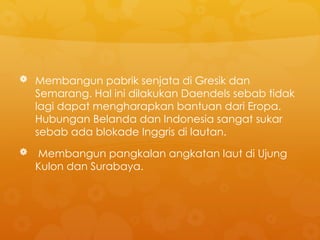  Membangun pabrik senjata di Gresik dan
Semarang. Hal ini dilakukan Daendels sebab tidak
lagi dapat mengharapkan bantuan dari Eropa.
Hubungan Belanda dan Indonesia sangat sukar
sebab ada blokade Inggris di lautan.
 Membangun pangkalan angkatan laut di Ujung
Kulon dan Surabaya.
 
