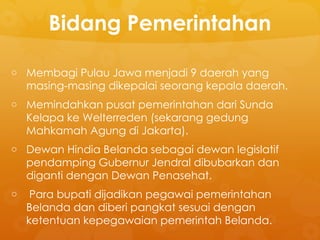 Bidang Pemerintahan
o Membagi Pulau Jawa menjadi 9 daerah yang
masing-masing dikepalai seorang kepala daerah.
o Memindahkan pusat pemerintahan dari Sunda
Kelapa ke Welterreden (sekarang gedung
Mahkamah Agung di Jakarta).
o Dewan Hindia Belanda sebagai dewan legislatif
pendamping Gubernur Jendral dibubarkan dan
diganti dengan Dewan Penasehat.
o Para bupati dijadikan pegawai pemerintahan
Belanda dan diberi pangkat sesuai dengan
ketentuan kepegawaian pemerintah Belanda.
 