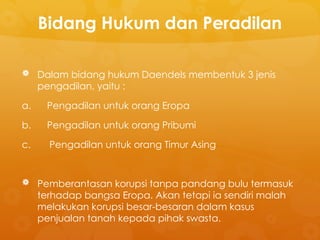 Bidang Hukum dan Peradilan
 Dalam bidang hukum Daendels membentuk 3 jenis
pengadilan, yaitu :
a. Pengadilan untuk orang Eropa
b. Pengadilan untuk orang Pribumi
c. Pengadilan untuk orang Timur Asing
 Pemberantasan korupsi tanpa pandang bulu termasuk
terhadap bangsa Eropa. Akan tetapi ia sendiri malah
melakukan korupsi besar-besaran dalam kasus
penjualan tanah kepada pihak swasta.
 