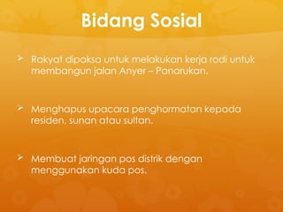 Bidang Sosial
 Rakyat dipaksa untuk melakukan kerja rodi untuk
membangun jalan Anyer – Panarukan.
 Menghapus upacara penghormatan kepada
residen, sunan atau sultan.
 Membuat jaringan pos distrik dengan
menggunakan kuda pos.
 