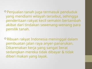 Penjualan tanah juga termasuk penduduk
yang mendiami wilayah tersebut, sehingga
penderitaan rakyat kecil semakin bertambah
akibat dari tindakan sewenang-wenang para
pemilik tanah.
Ribuan rakyat Indonesia meninggal dalam
pembuatan jalan raya anyer-panarukan.
Dikarenakan kerja yang sangat berat
sedangkan mereka tidak dibayar & tidak
diberi makan yang layak.
 