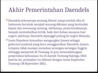 Akhir Pemerintahan Daendels
0 Daendels sebenarnya seorang liberal, tetapi setelah tiba di
Indonesia berubah menjadi seorang diktator yang bertindak
kejam dan sewenang-wenang. Akibatnya, pemerintahannya
banyak menimbulkan kritik, baik dari dalam maupun luar
negeri, akhirnya Daendels dipanggil pulang ke negeri Belanda.
0 Louis Napoleon kemudian mengangkat Jansen sebagai
gubernur jenderal yang baru menggantikan Daendels. Jansen
ternyata tidak mampu menahan serangan-serangan Inggris
sehingga menyerah di Tuntang. Ia pun menandatangani
penyerahan kekuasaan itu di daerah Tuntang Salatiga. Oleh
karena itu, perjanjian itu dikenal dengan nama Kapitulasi
Tuntang (18 September 1811).
 