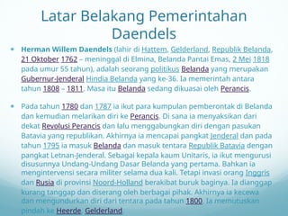 Latar Belakang Pemerintahan
Daendels
 Herman Willem Daendels (lahir di Hattem, Gelderland, Republik Belanda,
21 Oktober 1762 – meninggal di Elmina, Belanda Pantai Emas, 2 Mei 1818
pada umur 55 tahun), adalah seorang politikus Belanda yang merupakan
Gubernur-Jenderal Hindia Belanda yang ke-36. Ia memerintah antara
tahun 1808 – 1811. Masa itu Belanda sedang dikuasai oleh Perancis.
 Pada tahun 1780 dan 1787 ia ikut para kumpulan pemberontak di Belanda
dan kemudian melarikan diri ke Perancis. Di sana ia menyaksikan dari
dekat Revolusi Perancis dan lalu menggabungkan diri dengan pasukan
Batavia yang republikan. Akhirnya ia mencapai pangkat Jenderal dan pada
tahun 1795 ia masuk Belanda dan masuk tentara Republik Batavia dengan
pangkat Letnan-Jenderal. Sebagai kepala kaum Unitaris, ia ikut mengurusi
disusunnya Undang-Undang Dasar Belanda yang pertama. Bahkan ia
mengintervensi secara militer selama dua kali. Tetapi invasi orang Inggris
dan Rusia di provinsi Noord-Holland berakibat buruk baginya. Ia dianggap
kurang tanggap dan diserang oleh berbagai pihak. Akhirnya ia kecewa
dan mengundurkan diri dari tentara pada tahun 1800. Ia memutuskan
pindah ke Heerde, Gelderland.
 