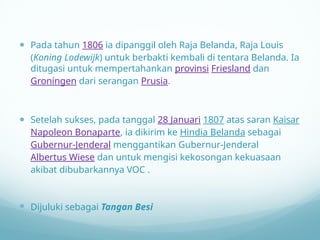  Pada tahun 1806 ia dipanggil oleh Raja Belanda, Raja Louis
(Koning Lodewijk) untuk berbakti kembali di tentara Belanda. Ia
ditugasi untuk mempertahankan provinsi Friesland dan
Groningen dari serangan Prusia.
 Setelah sukses, pada tanggal 28 Januari 1807 atas saran Kaisar
Napoleon Bonaparte, ia dikirim ke Hindia Belanda sebagai
Gubernur-Jenderal menggantikan Gubernur-Jenderal
Albertus Wiese dan untuk mengisi kekosongan kekuasaan
akibat dibubarkannya VOC .
 Dijuluki sebagai Tangan Besi
 