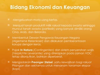 Bidang Ekonomi dan Keuangan
 Mengeluarkan mata uang kertas.
 Menjual tanah produktif milik rakyat kepada swasta sehingga
muncul tanah swasta (partikelir) yang banyak dimiliki orang
Cina, Arab, dan Belanda.
 Membentuk Dewan Pengawas Keuangan Negara
(Algemene Rekenkaer) dan dilakukan pemberantasan
korupsi dengan keras.
 Pajak In Natura (Contingenten) dan sistem penyerahan wajb
(Verplichte Leverantie) yang diterapkan pada zaman VOC
tetap dilanjutkan, bahkan diperberat.
 Mengadakan Preanger Stelsel, yaitu kewajiban bagi rakyat
Priangan dan sekitarnya untuk menanam tanaman ekspor
(kopi).
 