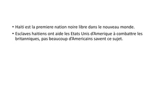 • Haiti est la premiere nation noire libre dans le nouveau monde.
• Esclaves haitiens ont aide les Etats Unis d’Amerique à combattre les
britanniques, pas beaucoup d’Americains savent ce sujet.
 