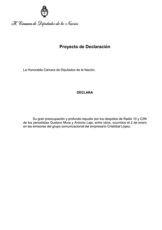 Proyecto de Declaración

La Honorable Cámara de Diputados de la Nación.

DECLARA

Su gran preocupación y profundo repudio por los despidos de Radio 10 y C5N
de los periodistas Gustavo Mura y Antonio Laje, entre otros, ocurridos el 2 de enero
en las emisoras del grupo comunicacional del empresario Cristóbal López.

 