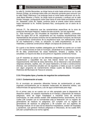 la calle Dr. Andrés Benavides; se dirige hacia el norte hasta entroncar con la calle
Horacio Zúñiga, se prolonga sobre ésta con dirección poniente para concurrir con
la calle Felipe Villanueva y se prolonga hacia el norte hasta entroncar con la Av.
José María Morelos y Pavón; se dirige hacia el poniente y confluye con la calle
Aurelio Venegas, prosiguiendo sobre esta hacia el norte hasta encontrarse con la
Av. Sebastián Lerdo de Tejada; continúa hacia el oriente sobre dicha avenida
hasta intersectar la Av. Andrés Quintana Roo, concluyendo con el cierre de la
poligonal.
Artículo 3º.- Se determina que las características específicas de la zona de
protección Municipal Histórica, materia de este acuerdo, son las siguientes:
a).- Esta formada por 725 inmuebles de importante valor histórico, construidos
entre los siglos XVI al XX, actualmente son las muestras arquitectónicas más
representativas del proceso evolutivo de los asentamientos humanos; las técnicas
y procedimientos constructivos de la arquitectura local, son edificaciones civiles
de uso habitacional y mixto, su ubicación, su estilo arquitectónico, el uso de
materiales y sistemas constructivos reflejan una época de construcción.
En cuanto a los bienes muebles catalogados por el INAH se cuenta con un total
de 131 construcciones en todo el municipio, ubicándose en la cabecera municipal
64 de ellas, predominado las casas habitación, templos y capillas. En la
actualidad, la mayoría de ellas se encuentra en regulares condiciones físicas.
Las 67 restantes se ubican en las diferentes delegaciones del municipio siendo
Cacalomacán y Capultitlán las que más bienes tienen con nueve y seis
respectivamente. Del total de estos elementos, 35 se relacionan a las actividades
religiosas (templos, capillas, etc), 24 casas habitación y el resto a construcciones
diversas. Las condiciones actuales son de regulares a malas ya que no cuentan
con algún programa de mantenimiento (Véase cuadro de Bienes Inmuebles
Históricos del Municipio de Toluca en anexos).
2.3.8. Principales tipos y fuentes de magnitud de contaminación
2.3.8.1. Contaminación al suelo
En el municipio se presentan diferentes formas de contaminación al suelo,
originado principalmente por el depósito inadecuado de desechos sólidos, uso
indiscriminado de agroquímicos y uso de agua contaminada para riego.
En el primer caso no se cuenta con un sitio apropiado para la disposición de
desechos sólidos. Un aspecto importante es el manejo y disposición de residuos
peligrosos, tanto de origen hospitalario e industrial como de servicios
automotores; en este sentido existen 506 establecimientos automotores, de los
cuales 238 cumplen con la normatividad ante la federación con su registro de
generadores de residuos no peligrosos; 237 cumplen con su registro de
generadores de residuos no peligrosos y 36 cumplen con sus registros de
descarga residual. En el caso de los desechos hospitalarios, existen 30 hospitales
y sanatorios, que generan residuos peligrosos e infecciosos, de los cuales 80%
(24) dan cumplimiento a la norma vigente.

109

 