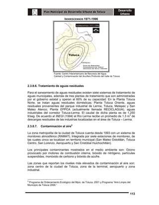 ISODESCENSOS 1971-1996

Lerma

Toluca
Metepec

Fuente: Centro Interamericano de Recursos del Agua.
Calidad y Contaminación del Acuífero Profundo del Valle de Toluca.

2.3.8.6. Tratamiento de aguas residuales
Para el saneamiento de aguas residuales existen siete sistemas de tratamiento de
aguas municipales, además de tres plantas de tratamiento que son administradas
por el gobierno estatal y operan al 60% de su capacidad: En la Planta Toluca
Norte, se tratan aguas residuales domésticas; Planta Toluca Oriente, aguas
residuales provenientes del parque industrial de Lerma, Toluca, Metepec y San
Mateo Atenco; Planta EPPCA (actualmente llamada RECICLAGUA), aguas
industriales del corredor Toluca-Lerma. El caudal de dicha planta es de 1,250
lt/seg. De acuerdo al INEGI (1994) el Río Lerma recibe un promedio de 1.3 m3 de
descargas residuales de las industrias localizadas en el área de Toluca – Lerma.
2.3.8.7.

Contaminación al aire5

La zona metropolita de la ciudad de Toluca cuenta desde 1993 con un sistema de
monitoreo atmosférico (RAMAT), Integrada por siete estaciones de monitoreo, de
las cuales cinco se localizan en territorio municipal (San Mateo Oxtotitlán, Toluca
Centro, San Lorenzo, Aeropuerto y San Cristóbal Huichochitlán).
Los principales contaminantes mostrados en el medio ambiente son: Ozono
provocado por motores de combustión interna, bióxido de nitrógeno, partículas
suspendidas, monóxido de carbono y bióxido de azufre.
Las zonas que reportan los niveles más elevados de contaminación al aire son:
zona centro de la ciudad de Toluca, zona de la terminal, aeropuerto y zona
industrial.

5

Programa de Ordenamiento Ecológico del Mpio. de Toluca. 2001 y Programa “Aire Limpio del
Municipio de Toluca 2000.”

113

 