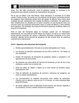 éstas. Por ello falta coordinación entre el gobierno estatal, el municipio y los
empresarios para planear acciones de mejoramiento del servicio.
Por lo que se refiere a las vías férreas, éstas atraviesan el municipio en la parte
central y hacia el norte. Se cuenta con una estación de ferrocarril, que brinda servicio
de pasajeros hacia diferentes partes tanto del estado de México como hacia otras
ciudades del país, destacando las ciudades de México y Acámbaro. De igual forma,
esta infraestructura es utilizada por el sector industrial, el cual transporta tanto sus
insumos como sus productos terminados hacia la ciudad de México y otros estados
de la república. Sin embargo, las líneas de ferrocarril ocasionan conflictos viales a lo
largo de su trayectoria.
Para el caso del transporte aéreo el municipio cuenta con un Aeropuerto
Internacional, con una pista de 4,200 metros de longitud, el cual en su mayor parte
brinda servicio comercial (de carga) a diferentes empresas instaladas en la zona
industrial, además brinda servicio de pasajeros de tipo privado tanto de cobertura
nacional como internacional.
2.4.5.1. Aspectos más relevantes del transporte
Existen aproximadamente 135 rutas en la zona metropolitana de Toluca.
Los horarios de atención autorizados son de 6:00 a 23:00 hrs., los cuales no
son respetados.
Existen 29 empresas de transporte de pasajeros urbano y suburbano y 33
agrupaciones de taxis locales.
Se presenta una sobre-oferta del servicio de transporte, ya que de dos a tres
empresas cuentan con la misma ruta.
Entre las calles de Villada a Rayón es la zona donde se presenta mayor
duplicidad de rutas.
Falta de definición de paraderos de ascenso y descenso de pasajeros, así
como su diseño arquitectónico.
Los concesionarios no respetan frecuencias entre salidas de autobuses;
mientras que en algunos casos es de 4 a 8 minutos, en otras empresas llega
hasta 60 minutos.
No existe vigilancia para el adecuado funcionamiento del servicio respecto a
los derroteros, horario y estado actual de los autobuses.

145

 