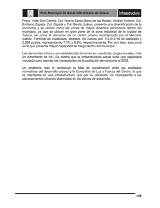 Fracc. Valle Don Camilo, Col. Nueva Santa María de las Rosas, Unidad Victoria, Col.
Emiliano Zapata, Col. Zapata y Col. Benito Juárez, presenta una diversificación de la
economía y se ubican como las zonas de mayor dinámica económica dentro del
municipio, ya que se ubican en gran parte de la zona industrial de la ciudad de
Toluca, así como la ubicación de un centro urbano caracterizado por el Mercado
Juárez, Terminal de Autobuses, etcétera. Se cuenta con 112,510 ml de cableado y
2,268 postes, representando 7.7% y 8.9%, respectivamente. Por otro lado, esta zona
es la que presenta mayor capacidad de carga dentro del municipio.
Las demandas a futuro son establecidas tomando en cuenta las cargas anuales, más
un incremento de 9%. Se estima que la infraestructura actual tiene una capacidad
instalada para atender las necesidades de la población demandante al 2002.
Un problema más lo constituye la falta de coordinación entre las entidades
normativas del desarrollo urbano y la Compañía de Luz y Fuerza del Centro, lo que
se manifiesta en una infraestructura, que por su ubicación, no corresponde a los
planteamientos urbanos plasmados en los planes de desarrollo.

148

 