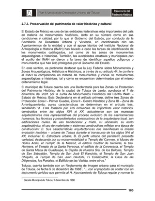 2.7.3. Preservación del patrimonio de valor histórico y cultural
El Estado de México es una de las entidades federativas más importantes del país
en materia de monumentos históricos, tanto en su número como en sus
condiciones y calidad, por lo que el Gobierno del Estado, por conducto de la
Secretaría de Desarrollo Urbano y Vivienda, en coordinación con los
Ayuntamientos de la entidad y con el apoyo técnico del Instituto Nacional de
Antropología e Historia (INAH) han llevado a cabo las tareas de identificación de
los monumentos catalogados, así como de las zonas de monumentos
arqueológicos e históricos. También, las autoridades estatales y municipales con
el auxilio del INAH se dieron a la tarea de identificar aquellos polígonos o
monumentos que han sido protegidos por el Gobierno del Estado.
En este sentido, es pertinente destacar que la Ley Federal sobre Monumentos y
Zonas Arqueológicos, Artísticos e Históricos, a través de su artículo 44, le confiere
al INAH la competencia en materia de monumentos y zonas de monumentos
arqueológicos e históricos, tal y como se encuentran determinados por el mismo
ordenamiento legal.
El municipio de Toluca cuenta con una Declaratoria para las Zonas de Protección
del Patrimonio Histórico de la ciudad de Toluca de Lerdo, aprobada el 7 de
diciembre del 2001 por la Junta de Monumentos Históricos del Centro INAH –
Estado de México. Esta Declaratoria en el artículo primero, define tres Zonas de
Protección: Zona I - Primer Cuadro, Zona II - Centro Histórico y Zona III – Zona de
Amortiguamiento; cuyas características se determinan en el artículo tres,
señalando “A. Está formada por 725 inmuebles de importante valor histórico,
construidos entre los siglos XVI al XX, actualmente son las muestras
arquitectónicas más representativas del proceso evolutivo de los asentamientos
humanos; las técnicas y procedimientos constructivos de la arquitectura local, son
edificaciones civiles, de uso habitacional y mixto, su ubicación, su estilo
arquitectónico, el uso de materiales y sistemas constructivos reflejan una época de
construcción; B. Sus características arquitectónicas nos manifiestan la misma
evolución histórico – urbana de Toluca durante el transcurso de los siglos XVI al
XX, inclusive; C. Estructura urbana; D. El perfil urbano del perímetro presenta
variedad, destacando por su monumentalidad el Templo del Carmen, el Museo de
Bellas Artes, el Templo de la Merced, el edificio Central de Rectoría, la Cía.
Harinera, el Templo de la Santa Veracruz, el edificio de la Cervecería, el Templo
de Santa María de Guadalupe, la Capilla de Nuestra Sra. de los Dolores, Templo
de San Sebastián, Templo de San José El Ranchito, el Templo de San Juan
Chiquito, el Templo de San Juan Bautista, El Cosmovitral, la Casa de las
Diligencias, los Portales, el Edificio de las Violeta, entre otros.”
Toluca, cuenta también con un Reglamento de Imagen urbana para el municipio
de Toluca, de fecha 5 de diciembre de 19881, “…con el propósito de contar con un
instrumento jurídico que permita al H. Ayuntamiento de Toluca regular y normar la
1

Gaceta Municipal de Toluca, 5 diciembre de 1988

180

 