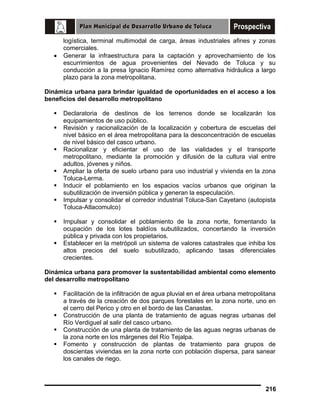•

logística, terminal multimodal de carga, áreas industriales afines y zonas
comerciales.
Generar la infraestructura para la captación y aprovechamiento de los
escurrimientos de agua provenientes del Nevado de Toluca y su
conducción a la presa Ignacio Ramírez como alternativa hidráulica a largo
plazo para la zona metropolitana.

Dinámica urbana para brindar igualdad de oportunidades en el acceso a los
beneficios del desarrollo metropolitano
Declaratoria de destinos de los terrenos donde se localizarán los
equipamientos de uso público.
Revisión y racionalización de la localización y cobertura de escuelas del
nivel básico en el área metropolitana para la desconcentración de escuelas
de nivel básico del casco urbano.
Racionalizar y eficientar el uso de las vialidades y el transporte
metropolitano, mediante la promoción y difusión de la cultura vial entre
adultos, jóvenes y niños.
Ampliar la oferta de suelo urbano para uso industrial y vivienda en la zona
Toluca-Lerma.
Inducir el poblamiento en los espacios vacíos urbanos que originan la
subutilización de inversión pública y generan la especulación.
Impulsar y consolidar el corredor industrial Toluca-San Cayetano (autopista
Toluca-Atlacomulco)
Impulsar y consolidar el poblamiento de la zona norte, fomentando la
ocupación de los lotes baldíos subutilizados, concertando la inversión
pública y privada con los propietarios.
Establecer en la metrópoli un sistema de valores catastrales que inhiba los
altos precios del suelo subutilizado, aplicando tasas diferenciales
crecientes.
Dinámica urbana para promover la sustentabilidad ambiental como elemento
del desarrollo metropolitano
Facilitación de la infiltración de agua pluvial en el área urbana metropolitana
a través de la creación de dos parques forestales en la zona norte, uno en
el cerro del Perico y otro en el bordo de las Canastas.
Construcción de una planta de tratamiento de aguas negras urbanas del
Río Verdiguel al salir del casco urbano.
Construcción de una planta de tratamiento de las aguas negras urbanas de
la zona norte en los márgenes del Río Tejalpa.
Fomento y construcción de plantas de tratamiento para grupos de
doscientas viviendas en la zona norte con población dispersa, para sanear
los canales de riego.

216

 