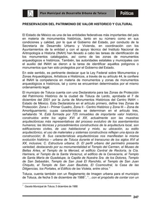 PRESERVACION DEL PATRIMONIO DE VALOR HISTORICO Y CULTURAL
El Estado de México es una de las entidades federativas más importantes del país
en materia de monumentos históricos, tanto en su número como en sus
condiciones y calidad, por lo que el Gobierno del Estado, por conducto de la
Secretaría de Desarrollo Urbano y Vivienda, en coordinación con los
Ayuntamientos de la entidad y con el apoyo técnico del Instituto Nacional de
Antropología e Historia (INAH) han llevado a cabo las tareas de identificación de
los monumentos catalogados, así como de las zonas de monumentos
arqueológicos e históricos. También, las autoridades estatales y municipales con
el auxilio del INAH se dieron a la tarea de identificar aquellos polígonos o
monumentos que han sido protegidos por el Gobierno del Estado.
En este sentido, es pertinente destacar que la Ley Federal sobre Monumentos y
Zonas Arqueológicos, Artísticos e Históricos, a través de su artículo 44, le confiere
al INAH la competencia en materia de monumentos y zonas de monumentos
arqueológicos e históricos, tal y como se encuentran determinados por el mismo
ordenamiento legal.
El municipio de Toluca cuenta con una Declaratoria para las Zonas de Protección
del Patrimonio Histórico de la ciudad de Toluca de Lerdo, aprobada el 7 de
diciembre del 2001 por la Junta de Monumentos Históricos del Centro INAH –
Estado de México. Esta Declaratoria en el artículo primero, define tres Zonas de
Protección: Zona I - Primer Cuadro, Zona II - Centro Histórico y Zona III – Zona de
Amortiguamiento; cuyas características se determinan en el artículo tres,
señalando “A. Está formada por 725 inmuebles de importante valor histórico,
construidos entre los siglos XVI al XX, actualmente son las muestras
arquitectónicas más representativas del proceso evolutivo de los asentamientos
humanos; las técnicas y procedimientos constructivos de la arquitectura local, son
edificaciones civiles, de uso habitacional y mixto, su ubicación, su estilo
arquitectónico, el uso de materiales y sistemas constructivos reflejan una época de
construcción; B. Sus características arquitectónicas nos manifiestan la misma
evolución histórico – urbana de Toluca durante el transcurso de los siglos XVI al
XX, inclusive; C. Estructura urbana; D. El perfil urbano del perímetro presenta
variedad, destacando por su monumentalidad el Templo del Carmen, el Museo de
Bellas Artes, el Templo de la Merced, el edificio Central de Rectoría, la Cía.
Harinera, el Templo de la Santa Veracruz, el edificio de la Cervecería, el Templo
de Santa María de Guadalupe, la Capilla de Nuestra Sra. de los Dolores, Templo
de San Sebastián, Templo de San José El Ranchito, el Templo de San Juan
Chiquito, el Templo de San Juan Bautista, El Cosmovitral, la Casa de las
Diligencias, los Portales, el Edificio de las Violeta, entre otros.”
Toluca, cuenta también con un Reglamento de Imagen urbana para el municipio
de Toluca, de fecha 5 de diciembre de 19881, “…con el propósito de contar con un
1

Gaceta Municipal de Toluca, 5 diciembre de 1988

247

 