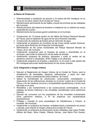 e) Obras de Protección
Reembovedado y ampliación de sección a 10 metros del Río Verdiguel, en su
cruce por el casco urbano de la Ciudad de Toluca.
Mantenimiento permanente de las rejillas y bocas de tormenta de las vialidades
del municipio.
Reestructuración del sistema de bombeo e instalación de un sistema de mayor
capacidad de succión.
Mantenimiento de las presas gavión existentes en el municipio.
Construcción de 12 presas gavión en las faldas del Parque Nacional Nevado
de Toluca, para la captación de agua de los escurrimientos naturales.
Construcción de sistemas de bordos para la retención de agua.
Implementar el programa de monitoreo de las zonas donde existan fracturas,
por parte del la Dirección de Protección Civil Municipal.
Reforestación en las zonas erosionadas del Parque Nacional Nevado de
Toluca, al sur del municipio.
Implementar programas para la limpieza de aceras y alcantarillas en el
municipio, para evitar la obstrucción de las redes de drenaje.
Implementar programa de limpieza, dezasolve y evitar el vertido de los
desechos urbanos e industriales, al Río Tejalpa y sus afluentes.
Implementar programa de limpieza y dezasolve, en el canal a cielo abierto del
Río Verdiguel para evitar desbordamientos en las zonas urbanas.
5.2.6. Integración e Imagen Urbana
Ejecutar el Reglamento de Imagen Urbana de la Ciudad de Toluca, para la
revitalización de actividades, espacios, edificaciones, y sitios con valor
histórico, cultural y ambiental del centro histórico de Toluca.
Aplicar la normatividad de construcción, conservación, remodelación y
restauración de las edificaciones ubicadas en el primer cuadro de la Ciudad de
Toluca, a fin de mantener armonía y compatibilidad arquitectónica y de los usos
del suelo en la zona.
Rehabilitar y dar mantenimiento a las construcciones contempladas en el
catálogo de bienes históricos y los inmuebles considerados como patrimonio
histórico.
Ejecutar los convenios con los propietarios de los inmuebles inventariados
como patrimonio histórico, a fin de preservar sus características
arquitectónicas.
Proteger y rescatar la zona arqueológica de Calixtlahuaca y Tecaxic, al
noroeste del municipio.
Implementar un programa de limpieza, embellecimiento y forestación de aceras
y sendas, para mejorar la imagen urbana de la ciudad de Toluca.
Implementar un programa de arborización de las vialidades José López Portillo.
Alfredo del Mazo, Isidro Fabela, Filiberto Gómez, José María Pino Suárez,

304

 
