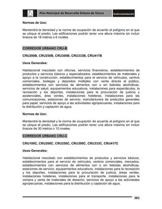 Normas de Uso:
Mantendrá la densidad y la norma de ocupación de acuerdo al polígono en el que
se ubique el predio. Las edificaciones podrán tener una altura máxima sin incluir
tinacos de 18 metros o 6 niveles.
CORREDOR URBANO CRU-B
CRU200B, CRU250B, CRU300B, CRU333B, CRU417B
Usos Generales:
Habitacional mezclado con oficinas, servicios financieros, establecimientos de
productos y servicios básicos y especializados, establecimientos de materiales y
apoyo a la construcción, establecimientos para el servicio de vehículos, centros
comerciales, bodegas y depósitos múltiples con venta directa al público,
establecimientos con servicios de alimentos con o sin bebidas alcohólicas,
servicios de salud, equipamientos educativos, instalaciones para espectáculos, la
recreación y los deportes, instalaciones para la procuración de justicia y
asistenciales, área verdes, instalaciones hoteleras, instalaciones para las
comunicaciones, estaciones de servicio, manufacturera de productos generales
para papel, servicios de apoyo a las actividades agropecuarias, instalaciones para
la distribución y captación de agua.
Normas de Uso:
Mantendrá la densidad y la norma de ocupación de acuerdo al polígono en el que
se ubique el predio. Las edificaciones podrán tener una altura máxima sin incluir
tinacos de 30 metros o 10 niveles.
CORREDOR URBANO CRU-C
CRU100C, CRU200C, CRU250C, CRU300C, CRU333C, CRU417C
Usos Generales:
Habitacional mezclado con establecimientos de productos y servicios básicos,
establecimientos para el servicio de vehículos, centros comerciales, mercados,
establecimientos con servicios de alimentos con o sin bebidas alcohólicas,
estaciones de servicio, equipamientos educativos, instalaciones para la recreación
y los deportes, instalaciones para la procuración de justicia, áreas verdes,
instalaciones hoteleras, instalaciones para el transporte, instalaciones para la
compra y venta de materiales de desecho, servicios de apoyo a las actividades
agropecuarias, instalaciones para la distribución y captación de agua.

363

 