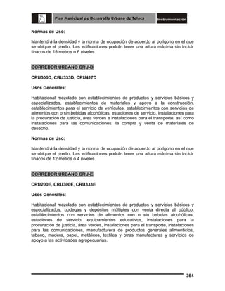 Normas de Uso:
Mantendrá la densidad y la norma de ocupación de acuerdo al polígono en el que
se ubique el predio. Las edificaciones podrán tener una altura máxima sin incluir
tinacos de 18 metros o 6 niveles.
CORREDOR URBANO CRU-D
CRU300D, CRU333D, CRU417D
Usos Generales:
Habitacional mezclado con establecimientos de productos y servicios básicos y
especializados, establecimientos de materiales y apoyo a la construcción,
establecimientos para el servicio de vehículos, establecimientos con servicios de
alimentos con o sin bebidas alcohólicas, estaciones de servicio, instalaciones para
la procuración de justicia, área verdes e instalaciones para el transporte, así como
instalaciones para las comunicaciones, la compra y venta de materiales de
desecho.
Normas de Uso:
Mantendrá la densidad y la norma de ocupación de acuerdo al polígono en el que
se ubique el predio. Las edificaciones podrán tener una altura máxima sin incluir
tinacos de 12 metros o 4 niveles.
CORREDOR URBANO CRU-E
CRU200E, CRU300E, CRU333E
Usos Generales:
Habitacional mezclado con establecimientos de productos y servicios básicos y
especializados, bodegas y depósitos múltiples con venta directa al público,
establecimientos con servicios de alimentos con o sin bebidas alcohólicas,
estaciones de servicio, equipamientos educativos, instalaciones para la
procuración de justicia, área verdes, instalaciones para el transporte, instalaciones
para las comunicaciones, manufacturera de productos generales alimenticios,
tabaco, madera, papel, metálicos, textiles y otras manufacturas y servicios de
apoyo a las actividades agropecuarias.

364

 