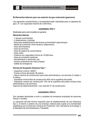 B) Elementos básicos para una estación de gas carburante (gasonera).
Las siguientes características y normatividad están calculadas para un depósito de
gas L.P. con capacidad máxima de 5,000 litros.
GASONERA TIPO 1:
Destinadas para surtir al público en general.
Elementos básicos:
- 1 tanque suministrador
- 2 dispensarios o bombas
- Área para abastecimiento del tanque suministrador (pipa-tanque)
- Barda de contención entre tanque y dispensarios
- Área administrativa
- Área de servicios
- Área de espera de consumidores
- Área verde
- Cisterna con capacidad mínima de 10,000 litros
- Área de circulación peatonal
- Remetimiento o restricción vial
- Acceso (colocación de mata chispas)
- Salida de emergencia
Normas de Ocupación Gasonera Tipo 1
- Superficie mínima 1,600m2.
- Frente mínimo del predio 36 metros.
- Altura máxima de construcción para área administrativa y se servicios 2 niveles o
6 metros.
- Superficie mínima libre de construcción 90% de la superficie del predio
- Superficie máxima de construcción 10% de la superficie del predio (incluye área
administrativa y de servicios).
Cajones de estacionamientos 1 por cada 60 m2 de construcción.
GASONERA TIPO 2:
Son aquellas destinadas a surtir a unidades de transporte propiedad de personas
físicas o morales.
La ubicación del lote mínimo requerido para el establecimiento de una Gasonera
tipo 2, al interior o exterior de una empresa, deberá estar sujeta a la normatividad
establecida por la Dirección General de Protección Civil, Secretaría de Ecología y
la Secretaría de Comunicaciones y Transporte.

385

 
