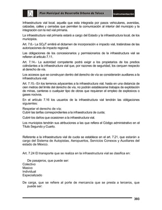 Infraestructura vial local, aquella que esta integrada por pasos vehiculares, avenidas,
calzadas, calles y cerradas que permiten la comunicación al interior del municipio y la
integración con la red vial primaria.
La infraestructura vial primaria estará a cargo del Estado y la infraestructura local, de los
municipios.
Art. 7.6.- La SCyT emitirá el dictamen de incorporación e impacto vial, tratándose de las
autorizaciones de impacto regional.
Las obligaciones de los concesionarios y permisionarios de la infraestructura vial se
refieren al articulo 7.11.
Art. 7.14.- La autoridad competente podrá exigir a los propietarios de los predios
colindantes a la infraestructura vial que, por razones de seguridad, los cerquen respecto
al derecho de vía.
Los accesos que se construyan dentro del derecho de vía se considerarán auxiliares a la
infraestructura vial.
Art. 7.15.- En los terrenos adyacentes a la infraestructura vial, hasta en una distancia de
cien metros del limite del derecho de vía, no podrán establecerse trabajos de explotación
de minas, canteras o cualquier tipo de obras que requieran el empleo de explosivos o
gases nocivos.
En el artículo 7.16 los usuarios de la infraestructura vial tendrán las obligaciones
siguientes:
Respetar el derecho de vía;
Cubrir las tarifas correspondientes a la infraestructura de cuota;
Cubrir los daños que ocasionen a la infraestructura vial.
Los municipios tendrán sus atribuciones a las que refiera el Código administrativo en el
Título Segundo y Cuarto.
Referente a la infraestructura vial de cuota se establece en el art. 7.21, que estarán a
cargo del Sistema de Autopistas, Aeropuertos, Servicios Conexos y Auxiliares del
estado de México.
Art. 7.24 El transporte que se realiza en la infraestructura vial se clasifica en:
De pasajeros, que puede ser:
Colectivo
Masivo
Individual
Especializado
De carga, que se refiere al porte de mercancía que se presta a terceros, que
puede ser:

393

 
