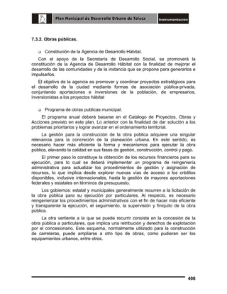 7.3.2. Obras públicas.
Constitución de la Agencia de Desarrollo Hábitat.
Con el apoyo de la Secretaría de Desarrollo Social, se promoverá la
constitución de la Agencia de Desarrollo Hábitat con la finalidad de mejorar el
desarrollo de las comunidades y de la instancia que se propone para generarlos e
impulsarlos.
El objetivo de la agencia es promover y coordinar proyectos estratégicos para
el desarrollo de la ciudad mediante formas de asociación pública-privada,
conjuntando aportaciones e inversiones de la población, de empresarios,
inversionistas a los proyectos hábitat
Programa de obras publicas municipal.
El programa anual deberá basarse en el Catalogo de Proyectos, Obras y
Acciones previsto en este plan. Lo anterior con la finalidad de dar solución a los
problemas prioritarios y lograr avanzar en el ordenamiento territorial.
La gestión para la construcción de la obra pública adquiere una singular
relevancia para la concreción de la planeación urbana. En este sentido, es
necesario hacer más eficiente la forma y mecanismos para ejecutar la obra
pública, elevando la calidad en sus fases de gestión, construcción, control y pago.
El primer paso lo constituye la obtención de los recursos financieros para su
ejecución, para lo cual se deberá implementar un programa de reingeniería
administrativa para actualizar los procedimientos de gestión y asignación de
recursos, lo que implica desde explorar nuevas vías de acceso a los créditos
disponibles, inclusive internacionales, hasta la gestión de mayores aportaciones
federales y estatales en términos de presupuesto.
Los gobiernos: estatal y municipales generalmente recurren a la licitación de
la obra pública para su ejecución por particulares. Al respecto, es necesario
reingenierizar los procedimientos administrativos con el fin de hacer más eficiente
y transparente la ejecución, el seguimiento, la supervisión y finiquito de la obra
pública.
La otra vertiente a la que se puede recurrir consiste en la concesión de la
obra pública a particulares, que implica una retribución y derechos de explotación
por el concesionario. Este esquema, normalmente utilizado para la construcción
de carreteras, puede ampliarse a otro tipo de obras, como pudieran ser los
equipamientos urbanos, entre otros.

408

 