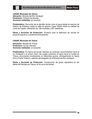 LUGAR: Municipio de Toluca
Ubicación: Bóveda del Río Verdiguel
Fenómeno: Colapso de bóveda
Acciones realizadas: en proyecto
Problemática: Derrumbe de la plantilla donde corre el agua desde la esquina de
Palacio de Gobierno hasta la calle de Ignacio López Rayón sobre la vialidad de
Lerdo de Tejada. Afectación de 138 viviendas y 591 habitantes.
Obras y Acciones de Protección: Proyecto para la definición de cauces en
proyecto ejecutivo y posteriormente práctico.
LUGAR: Municipio de Toluca
Ubicación: Nevado de Toluca
Fenómeno: Lluvias intensas
Acciones realizadas: en proyecto
Problemática: En época de lluvias intensas se producen escurrimientos hacia el
río Verdiguel y el arroyo Cano, los cuales conducen el agua hacia la ciudad de
Toluca, provocando inundaciones en diferentes puntos, principalmente en Santa
Ana y Puerta Tollotzin, además del desgaste de la Bóveda del Río Verdiguel.
Obras y Acciones de Protección: Construcción de presa reguladora en las
faldas del Nevado de Toluca, en la zona del Arenal.

38

 