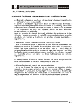 7.5.3. Incentivos y exenciones
Acuerdos de Cabildo que establezcan estímulos y exenciones fiscales.
a.1 Exención del pago de sanciones e impuestos prediales por regularización
de la construcción no autorizada.
Se plantea la aprobación y publicación de un acuerdo municipal destinado a
captar los derechos por regularizar la autorización de viviendas y actualizar al
valor catastral de los bienes inmuebles incluyendo la construcción, exentando
a los propietarios del pago del impuesto predial de años anteriores,
correspondiente a la edificación.
Sería un acuerdo de vigencia temporal dirigido a los propietarios de las
viviendas y locales comerciales de hasta 90 metros cuadrados de construcción
ejecutados sin licencia y localizados en predios privados autorizados o
regularizados.
a.2 Estímulos fiscales para redensificación o saturación urbana.
Con la finalidad de apoyar la ocupación de lotes en zonas subutilizadas y la
creación de empleos, se propone la existencia de un acuerdo municipal para
reducir las tasas impositivas y de derechos por la autorización de
construcción y funcionamiento, en su caso, de viviendas, comercio y servicios
localizados en centros y corredores urbanos señalados por este plan municipal
de desarrollo urbano así como en áreas habitacionales de colonias
regularizadas.
El correspondiente acuerdo de cabildo señalará las zonas de aplicación así
como las reducciones de las tasas impositivas y de derechos.
a.3 Apoyo fiscal para la creación de parques y jardines.
A fin de impulsar la existencia de un conjunto de espacios abiertos
recreativos como parques y jardines privados con acceso público, se sugiere
la expedición de un acuerdo municipal para reducir el monto de derechos por
otorgamiento de licencias de construcción y funcionamiento así como de
impuestos prediales, por lo menos en los dos primeros años de operación.

419

 
