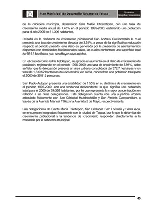 de la cabecera municipal, destacando San Mateo Otzacatipan, con una tasa de
crecimiento media anual de 7.43% en el periodo 1995-2000, estimando una población
para el año 2005 de 51,306 habitantes.
Resalta en la dinámica de crecimiento poblacional San Andrés Cuexcontitlán la cual
presenta una tasa de crecimiento elevada de 3.51%, a pesar de la significativa reducción
respecto al periodo pasado; este ritmo es generado por la presencia de asentamientos
dispersos con densidades habitacionales bajas, las cuales conforman una superficie total
de 981.6 hectáreas que constituyen usos mixtos.
En el caso de San Pedro Totoltepec, se aprecia un aumento en el ritmo de crecimiento de
población, registrando en el periodo 1995-2000 una tasa de crecimiento de 5.91%, cabe
señalar que la delegación presenta un área urbana consolidada de 372.7 hectáreas y un
total de 1,330.52 hectáreas de usos mixtos; en suma, concentran una población total para
el 2000 de 35,912 personas.
San Pablo Autopan presenta una estabilidad de 1.55% en su dinámica de crecimiento en
el periodo 1995-2000, con una tendencia descendente, lo que significa una población
total para el 2000 de 39,358 habitantes, por lo que representa la mayor concentración en
relación a las otras delegaciones. Esta delegación cuenta con una superficie urbana
articulada físicamente con San Cristóbal Huichochitlán y San Andrés Cuexcontitlán, a
través de la Avenida Manuel Téllez y la Avenida 5 de Mayo, respectivamente.
Las delegaciones de Santa María Totoltepec, San Cristóbal, San Lorenzo y Santa Ana,
se encuentran integradas físicamente con la ciudad de Toluca, por lo que la dinámica de
crecimiento poblacional y la tendencia de crecimiento responden directamente a la
mostrada por la cabecera municipal.

45

 