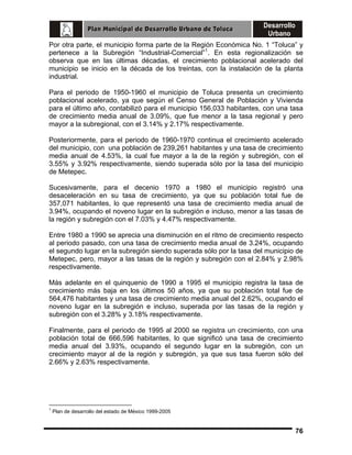 Por otra parte, el municipio forma parte de la Región Económica No. 1 “Toluca” y
pertenece a la Subregión “Industrial-Comercial”1. En esta regionalización se
observa que en las últimas décadas, el crecimiento poblacional acelerado del
municipio se inicio en la década de los treintas, con la instalación de la planta
industrial.
Para el periodo de 1950-1960 el municipio de Toluca presenta un crecimiento
poblacional acelerado, ya que según el Censo General de Población y Vivienda
para el último año, contabilizó para el municipio 156,033 habitantes, con una tasa
de crecimiento media anual de 3.09%, que fue menor a la tasa regional y pero
mayor a la subregional, con el 3.14% y 2.17% respectivamente.
Posteriormente, para el periodo de 1960-1970 continua el crecimiento acelerado
del municipio, con una población de 239,261 habitantes y una tasa de crecimiento
media anual de 4.53%, la cual fue mayor a la de la región y subregión, con el
3.55% y 3.92% respectivamente, siendo superada sólo por la tasa del municipio
de Metepec.
Sucesivamente, para el decenio 1970 a 1980 el municipio registró una
desaceleración en su tasa de crecimiento, ya que su población total fue de
357,071 habitantes, lo que representó una tasa de crecimiento media anual de
3.94%, ocupando el noveno lugar en la subregión e incluso, menor a las tasas de
la región y subregión con el 7.03% y 4.47% respectivamente.
Entre 1980 a 1990 se aprecia una disminución en el ritmo de crecimiento respecto
al periodo pasado, con una tasa de crecimiento media anual de 3.24%, ocupando
el segundo lugar en la subregión siendo superada sólo por la tasa del municipio de
Metepec, pero, mayor a las tasas de la región y subregión con el 2.84% y 2.98%
respectivamente.
Más adelante en el quinquenio de 1990 a 1995 el municipio registra la tasa de
crecimiento más baja en los últimos 50 años, ya que su población total fue de
564,476 habitantes y una tasa de crecimiento media anual del 2.62%, ocupando el
noveno lugar en la subregión e incluso, superada por las tasas de la región y
subregión con el 3.28% y 3.18% respectivamente.
Finalmente, para el periodo de 1995 al 2000 se registra un crecimiento, con una
población total de 666,596 habitantes, lo que significó una tasa de crecimiento
media anual del 3.93%, ocupando el segundo lugar en la subregión, con un
crecimiento mayor al de la región y subregión, ya que sus tasa fueron sólo del
2.66% y 2.63% respectivamente.

1

Plan de desarrollo del estado de México 1999-2005

76

 