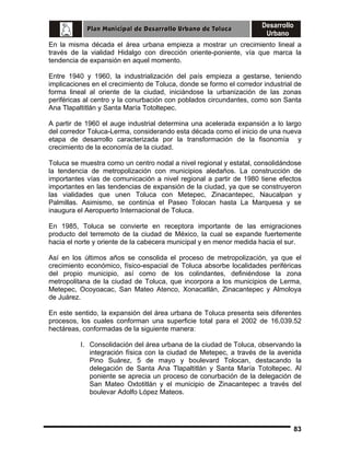 En la misma década el área urbana empieza a mostrar un crecimiento lineal a
través de la vialidad Hidalgo con dirección oriente-poniente, vía que marca la
tendencia de expansión en aquel momento.
Entre 1940 y 1960, la industrialización del país empieza a gestarse, teniendo
implicaciones en el crecimiento de Toluca, donde se formo el corredor industrial de
forma lineal al oriente de la ciudad, iniciándose la urbanización de las zonas
periféricas al centro y la conurbación con poblados circundantes, como son Santa
Ana Tlapaltitlán y Santa María Totoltepec.
A partir de 1960 el auge industrial determina una acelerada expansión a lo largo
del corredor Toluca-Lerma, considerando esta década como el inicio de una nueva
etapa de desarrollo caracterizada por la transformación de la fisonomía y
crecimiento de la economía de la ciudad.
Toluca se muestra como un centro nodal a nivel regional y estatal, consolidándose
la tendencia de metropolización con municipios aledaños. La construcción de
importantes vías de comunicación a nivel regional a partir de 1980 tiene efectos
importantes en las tendencias de expansión de la ciudad, ya que se construyeron
las vialidades que unen Toluca con Metepec, Zinacantepec, Naucalpan y
Palmillas. Asimismo, se continúa el Paseo Tolocan hasta La Marquesa y se
inaugura el Aeropuerto Internacional de Toluca.
En 1985, Toluca se convierte en receptora importante de las emigraciones
producto del terremoto de la ciudad de México, la cual se expande fuertemente
hacia el norte y oriente de la cabecera municipal y en menor medida hacia el sur.
Así en los últimos años se consolida el proceso de metropolización, ya que el
crecimiento económico, físico-espacial de Toluca absorbe localidades periféricas
del propio municipio, así como de los colindantes, definiéndose la zona
metropolitana de la ciudad de Toluca, que incorpora a los municipios de Lerma,
Metepec, Ocoyoacac, San Mateo Atenco, Xonacatlán, Zinacantepec y Almoloya
de Juárez.
En este sentido, la expansión del área urbana de Toluca presenta seis diferentes
procesos, los cuales conforman una superficie total para el 2002 de 16,039.52
hectáreas, conformadas de la siguiente manera:
I. Consolidación del área urbana de la ciudad de Toluca, observando la
integración física con la ciudad de Metepec, a través de la avenida
Pino Suárez, 5 de mayo y boulevard Tolocan, destacando la
delegación de Santa Ana Tlapaltitlán y Santa María Totoltepec. Al
poniente se aprecia un proceso de conurbación de la delegación de
San Mateo Oxtotitlán y el municipio de Zinacantepec a través del
boulevar Adolfo López Mateos.

83

 