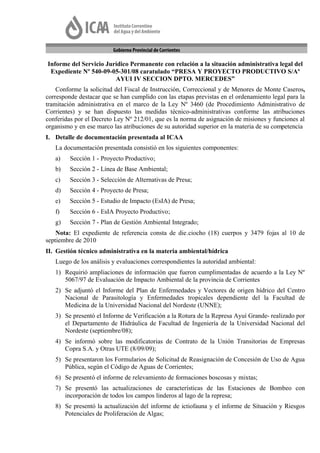 Informe del Servicio Jurídico Permanente con relación a la situación administrativa legal del
 Expediente Nº 540-09-05-301/08 caratulado “PRESA Y PROYECTO PRODUCTIVO S/Aº
                        AYUI IV SECCION DPTO. MERCEDES”
    Conforme la solicitud del Fiscal de Instrucción, Correccional y de Menores de Monte Caseros,
corresponde destacar que se han cumplido con las etapas previstas en el ordenamiento legal para la
tramitación administrativa en el marco de la Ley Nº 3460 (de Procedimiento Administrativo de
Corrientes) y se han dispuesto las medidas técnico-administrativas conforme las atribuciones
conferidas por el Decreto Ley Nº 212/01, que es la norma de asignación de misiones y funciones al
organismo y en ese marco las atribuciones de su autoridad superior en la materia de su competencia
I. Detalle de documentación presentada al ICAA
   La documentación presentada consistió en los siguientes componentes:
   a)    Sección 1 - Proyecto Productivo;
   b)    Sección 2 - Línea de Base Ambiental;
   c)    Sección 3 - Selección de Alternativas de Presa;
   d)    Sección 4 - Proyecto de Presa;
   e)    Sección 5 - Estudio de Impacto (EsIA) de Presa;
   f)    Sección 6 - EsIA Proyecto Productivo;
   g)    Sección 7 - Plan de Gestión Ambiental Integrado;
    Nota: El expediente de referencia consta de die.ciocho (18) cuerpos y 3479 fojas al 10 de
septiembre de 2010
II. Gestión técnico administrativa en la materia ambiental/hídrica
   Luego de los análisis y evaluaciones correspondientes la autoridad ambiental:
   1) Requirió ampliaciones de información que fueron cumplimentadas de acuerdo a la Ley Nº
      5067/97 de Evaluación de Impacto Ambiental de la provincia de Corrientes
   2) Se adjuntó el Informe del Plan de Enfermedades y Vectores de origen hídrico del Centro
      Nacional de Parasitología y Enfermedades tropicales dependiente del la Facultad de
      Medicina de la Universidad Nacional del Nordeste (UNNE);
   3) Se presentó el Informe de Verificación a la Rotura de la Represa Ayuí Grande- realizado por
      el Departamento de Hidráulica de Facultad de Ingeniería de la Universidad Nacional del
      Nordeste (septiembre/08);
   4) Se informó sobre las modificatorias de Contrato de la Unión Transitorias de Empresas
      Copra S.A. y Otras UTE (8/09/09);
   5) Se presentaron los Formularios de Solicitud de Reasignación de Concesión de Uso de Agua
      Pública, según el Código de Aguas de Corrientes;
   6) Se presentó el informe de relevamiento de formaciones boscosas y mixtas;
   7) Se presentó las actualizaciones de características de las Estaciones de Bombeo con
      incorporación de todos los campos linderos al lago de la represa;
   8) Se presentó la actualización del informe de ictiofauna y el informe de Situación y Riesgos
      Potenciales de Proliferación de Algas;
 