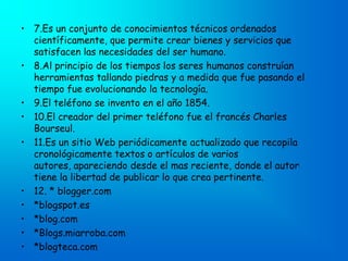 • 7.Es un conjunto de conocimientos técnicos ordenados
  científicamente, que permite crear bienes y servicios que
  satisfacen las necesidades del ser humano.
• 8.Al principio de los tiempos los seres humanos construían
  herramientas tallando piedras y a medida que fue pasando el
  tiempo fue evolucionando la tecnología.
• 9.El teléfono se invento en el año 1854.
• 10.El creador del primer teléfono fue el francés Charles
  Bourseul.
• 11.Es un sitio Web periódicamente actualizado que recopila
  cronológicamente textos o artículos de varios
  autores, apareciendo desde el mas reciente, donde el autor
  tiene la libertad de publicar lo que crea pertinente.
• 12. * blogger.com
• *blogspot.es
• *blog.com
• *Blogs.miarroba.com
• *blogteca.com
 