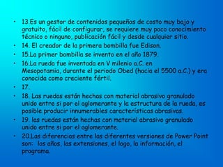 • 13.Es un gestor de contenidos pequeños de costo muy bajo y
  gratuito, fácil de configurar, se requiere muy poco conocimiento
  técnico o ninguno, publicación fácil y desde cualquier sitio.
• 14. El creador de la primera bombilla fue Edison.
• 15.La primer bombilla se invento en el año 1879.
• 16.La rueda fue inventada en V milenio a.C. en
  Mesopotamia, durante el periodo Obed (hacia el 5500 a.C.) y era
  conocida como creciente fértil.
• 17.
• 18. Las ruedas están hechas con material abrasivo granulado
  unido entre si por el aglomerante y la estructura de la rueda, es
  posible producir innumerables características abrasivas.
• 19. las ruedas están hechas con material abrasivo granulado
  unido entre si por el aglomerante.
• 20.Las diferencias entre las diferentes versiones de Power Point
  son: los años, las extensiones, el logo, la información, el
  programa.
 