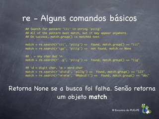 re - Alguns comandos básicos
      ## Search for pattern 'iii' in string 'piiig'.
      ## All of the pattern must match, but it may appear anywhere.
      ## On success, match.group() is matched text.

      match = re.search(r'iii', 'piiig') =>  found, match.group() == "iii"
      match = re.search(r'igs', 'piiig') =>  not found, match == None

      ## . = any char but n
      match = re.search(r'..g', 'piiig') =>  found, match.group() == "iig"

      ## d = digit char, w = word char
      match = re.search(r'ddd', 'p123g') =>  found, match.group() == "123"
      match = re.search(r'www', '@@abcd!!') =>  found, match.group() == "abc"




Retorna None se a busca foi falha. Senão retorna
               um objeto match
                                                         III Encontro do PUG-PE
 