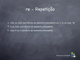re - Repetição

+ Uma ou mais ocorrências do elemento precedente ex: i+ (1 ou mais ‘i’s)
* 0 ou mais ocorrências do elemento precedente
? Casa 0 ou 1 ocorência do elemento precedente




                                                    III Encontro do PUG-PE
 