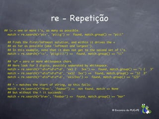 re - Repetição
## i+ = one or more i's, as many as possible.
  match = re.search(r'pi+', 'piiig') =>  found, match.group() == "piii"

    ## Finds the first/leftmost solution, and within it drives the +
    ## as far as possible (aka 'leftmost and largest').
    ## In this example, note that it does not get to the second set of i's.
    match = re.search(r'i+', 'piigiiii') =>  found, match.group() == "ii"

    ## s* = zero or more whitespace chars
    ## Here look for 3 digits, possibly separated by whitespace.
    match = re.search(r'ds*ds*d', 'xx1 2   3xx') =>  found, match.group() == "1 2   3"
    match = re.search(r'ds*ds*d', 'xx12  3xx') =>  found, match.group() == "12  3"
    match = re.search(r'ds*ds*d', 'xx123xx') =>  found, match.group() == "123"

    ## ^ = matches the start of string, so this fails:
    match = re.search(r'^bw+', 'foobar') =>  not found, match == None
    ## but without the ^ it succeeds:
    match = re.search(r'bw+', 'foobar') =>  found, match.group() == "bar"



                                                                  III Encontro do PUG-PE
 