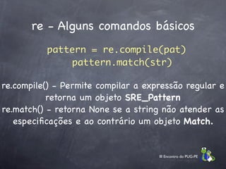 re - Alguns comandos básicos
          pattern = re.compile(pat)
               pattern.match(str)

re.compile() - Permite compilar a expressão regular e
           retorna um objeto SRE_Pattern
re.match() - retorna None se a string não atender as
   especiﬁcações e ao contrário um objeto Match.


                                     III Encontro do PUG-PE
 