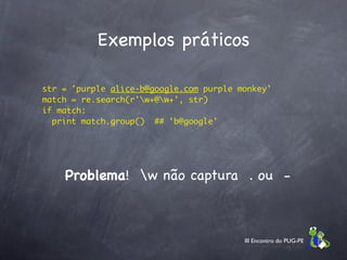 Exemplos práticos

    str = 'purple alice-b@google.com purple monkey'
    match = re.search(r'w+@w+', str)
    if match:
      print match.group()  ## 'b@google'




        Problema! w não captura . ou -



                                             III Encontro do PUG-PE
 
