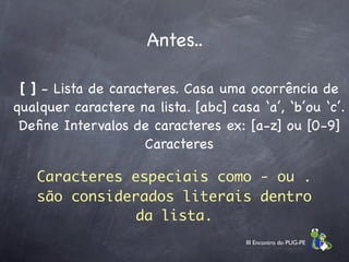 Antes..

 [ ] - Lista de caracteres. Casa uma ocorrência de
qualquer caractere na lista. [abc] casa ‘a’, ‘b’ou ‘c’.
 Deﬁne Intervalos de caracteres ex: [a-z] ou [0-9]
                     Caracteres

   Caracteres especiais como - ou .
   são considerados literais dentro
               da lista.
                                      III Encontro do PUG-PE
 