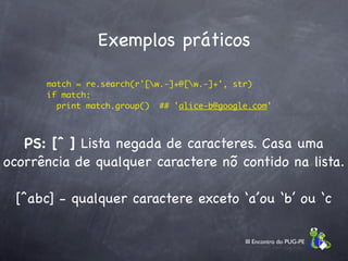 Exemplos práticos

       match = re.search(r'[w.-]+@[w.-]+', str)
       if match:
         print match.group()  ## 'alice-b@google.com'



   PS: [ˆ ] Lista negada de caracteres. Casa uma
ocorrência de qualquer caractere nõ contido na lista.

 [^abc] - qualquer caractere exceto ‘a’ou ‘b’ ou ‘c

                                               III Encontro do PUG-PE
 
