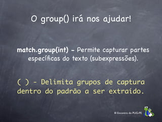 O group() irá nos ajudar!


match.group(int) - Permite capturar partes
   especíﬁcas do texto (subexpressões).


( ) - Delimita grupos de captura
dentro do padrão a ser extraído.


                              III Encontro do PUG-PE
 