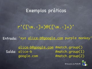 Exemplos práticos


       r'([w.-]+)@([w.-]+)'

Entrada: 'xyz alice-b@google.com purple monkey'

        alice-b@google.com #match.group()
 Saída: alice-b            #match.group(1)
        google.com         #match.group(2)

                                III Encontro do PUG-PE
 
