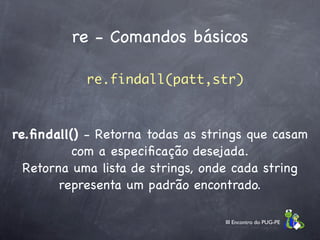 re - Comandos básicos

            re.findall(patt,str)



re.ﬁndall() - Retorna todas as strings que casam
          com a especiﬁcação desejada.
  Retorna uma lista de strings, onde cada string
        representa um padrão encontrado.

                                  III Encontro do PUG-PE
 