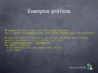 Exemplos práticos


  ## Suppose we have a text with many email addresses
  str = 'purple alice@google.com, blah monkey bob@abc.com blah dishwasher'

  ## Here re.findall() returns a list of all the found email strings
  emails = re.findall(r'[w.-]+@[w.-]+', str)
  ## ['alice@google.com', 'bob@abc.com']
  for email in emails:
    # do something with each found email string
    print email




                                                     III Encontro do PUG-PE
 