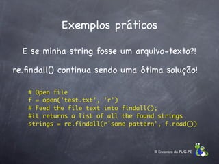 Exemplos práticos

  E se minha string fosse um arquivo-texto?!

re.ﬁndall() continua sendo uma ótima solução!

    # Open file
    f = open('test.txt', 'r')
    # Feed the file text into findall();
    #it returns a list of all the found strings
    strings = re.findall(r'some pattern', f.read())



                                       III Encontro do PUG-PE
 
